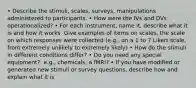 • Describe the stimuli, scales, surveys, manipulations administered to participants. • How were the IVs and DVs operationalized? • For each instrument, name it, describe what it is and how it works. Give examples of items on scales, the scale on which responses were collected (e.g., on a 1 to 7 Likert scale, from extremely unlikely to extremely likely) • How do the stimuli in different conditions differ? • Do you need any special equipment?, e.g., chemicals, a fMRI? • If you have modified or generated new stimuli or survey questions, describe how and explain what it is