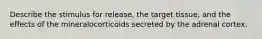 Describe the stimulus for release, the target tissue, and the effects of the mineralocorticoids secreted by the adrenal cortex.