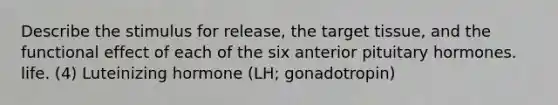 Describe the stimulus for release, the target tissue, and the functional effect of each of the six anterior pituitary hormones. life. (4) Luteinizing hormone (LH; gonadotropin)