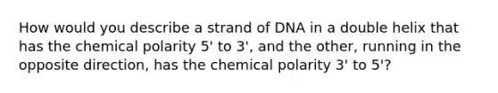 How would you describe a strand of DNA in a double helix that has the chemical polarity 5' to 3', and the other, running in the opposite direction, has the chemical polarity 3' to 5'?