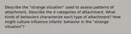 Describe the "strange situation" used to assess patterns of attachment. Describe the 4 categories of attachment. What kinds of behaviors characterize each type of attachment? How might culture influence infants' behavior in the "strange situation"?