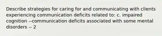 Describe strategies for caring for and communicating with clients experiencing communication deficits related to: c. impaired cognition --communication deficits associated with some mental disorders -- 2