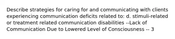 Describe strategies for caring for and communicating with clients experiencing communication deficits related to: d. stimuli-related or treatment related communication disabilities --Lack of Communication Due to Lowered Level of Consciousness -- 3