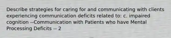 Describe strategies for caring for and communicating with clients experiencing communication deficits related to: c. impaired cognition --Communication with Patients who have Mental Processing Deficits -- 2