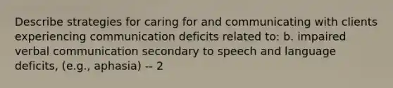 Describe strategies for caring for and communicating with clients experiencing communication deficits related to: b. impaired verbal communication secondary to speech and language deficits, (e.g., aphasia) -- 2