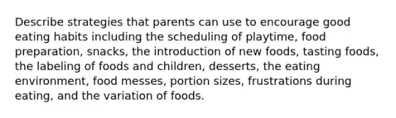 Describe strategies that parents can use to encourage good eating habits including the scheduling of playtime, food preparation, snacks, the introduction of new foods, tasting foods, the labeling of foods and children, desserts, the eating environment, food messes, portion sizes, frustrations during eating, and the variation of foods.