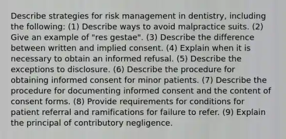 Describe strategies for risk management in dentistry, including the following: (1) Describe ways to avoid malpractice suits. (2) Give an example of "res gestae". (3) Describe the difference between written and implied consent. (4) Explain when it is necessary to obtain an informed refusal. (5) Describe the exceptions to disclosure. (6) Describe the procedure for obtaining informed consent for minor patients. (7) Describe the procedure for documenting informed consent and the content of consent forms. (8) Provide requirements for conditions for patient referral and ramifications for failure to refer. (9) Explain the principal of contributory negligence.