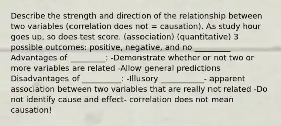 Describe the strength and direction of the relationship between two variables (correlation does not = causation). As study hour goes up, so does test score. (association) (quantitative) 3 possible outcomes: positive, negative, and no _________ Advantages of _________: -Demonstrate whether or not two or more variables are related -Allow general predictions Disadvantages of __________: -Illusory ___________- apparent association between two variables that are really not related -Do not identify cause and effect- correlation does not mean causation!