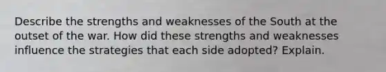 Describe the strengths and weaknesses of the South at the outset of the war. How did these strengths and weaknesses influence the strategies that each side adopted? Explain.