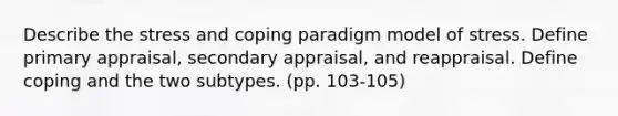 Describe the stress and coping paradigm model of stress. Define primary appraisal, secondary appraisal, and reappraisal. Define coping and the two subtypes. (pp. 103-105)