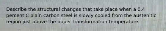 Describe the structural changes that take place when a 0.4 percent C plain-carbon steel is slowly cooled from the austenitic region just above the upper transformation temperature.