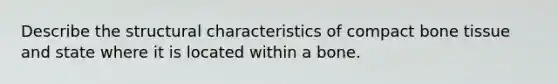 Describe the structural characteristics of compact bone tissue and state where it is located within a bone.