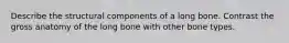 Describe the structural components of a long bone. Contrast the gross anatomy of the long bone with other bone types.