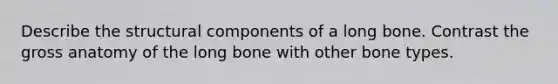 Describe the structural components of a long bone. Contrast the gross anatomy of the long bone with other bone types.