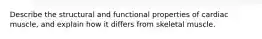 Describe the structural and functional properties of cardiac muscle, and explain how it differs from skeletal muscle.