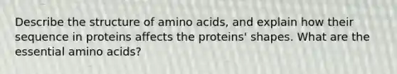 Describe the structure of amino acids, and explain how their sequence in proteins affects the proteins' shapes. What are the essential amino acids?