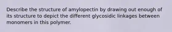 Describe the structure of amylopectin by drawing out enough of its structure to depict the different glycosidic linkages between monomers in this polymer.