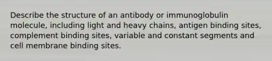 Describe the structure of an antibody or immunoglobulin molecule, including light and heavy chains, antigen binding sites, complement binding sites, variable and constant segments and cell membrane binding sites.