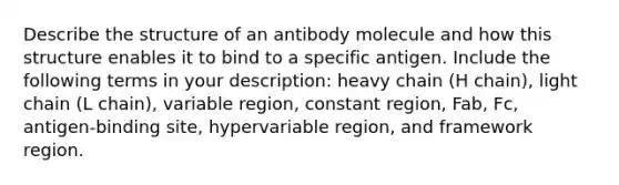 Describe the structure of an antibody molecule and how this structure enables it to bind to a specific antigen. Include the following terms in your description: heavy chain (H chain), light chain (L chain), variable region, constant region, Fab, Fc, antigen-binding site, hypervariable region, and framework region.