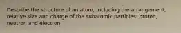 Describe the structure of an atom, including the arrangement, relative size and charge of the subatomic particles: proton, neutron and electron