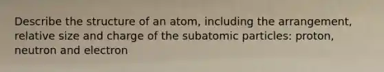 Describe the structure of an atom, including the arrangement, relative size and charge of the subatomic particles: proton, neutron and electron