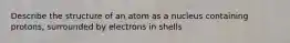 Describe the structure of an atom as a nucleus containing protons, surrounded by electrons in shells