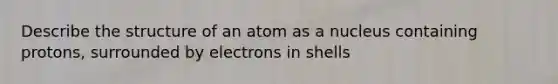 Describe the structure of an atom as a nucleus containing protons, surrounded by electrons in shells