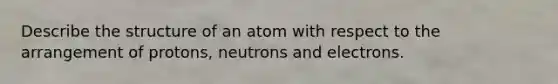 Describe the structure of an atom with respect to the arrangement of protons, neutrons and electrons.