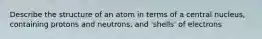 Describe the structure of an atom in terms of a central nucleus, containing protons and neutrons, and 'shells' of electrons