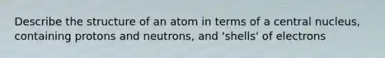 Describe the structure of an atom in terms of a central nucleus, containing protons and neutrons, and 'shells' of electrons