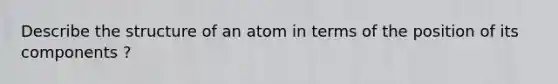 Describe the structure of an atom in terms of the position of its components ?