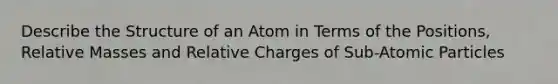 Describe the Structure of an Atom in Terms of the Positions, Relative Masses and Relative Charges of Sub-Atomic Particles