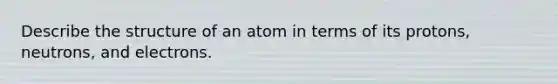 Describe the structure of an atom in terms of its protons, neutrons, and electrons.