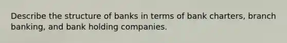 Describe the structure of banks in terms of bank charters, branch banking, and bank holding companies.