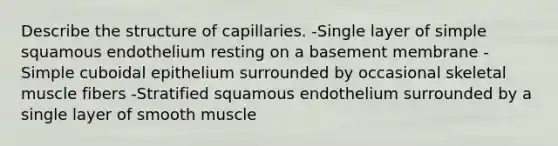 Describe the structure of capillaries. -Single layer of simple squamous endothelium resting on a basement membrane -Simple cuboidal epithelium surrounded by occasional skeletal muscle fibers -Stratified squamous endothelium surrounded by a single layer of smooth muscle