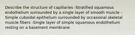 Describe the structure of capillaries -Stratified squamous endothelium surrounded by a single layer of smooth muscle -Simple cuboidal epithelium surrounded by occasional skeletal muscle fibers -Single layer of simple squamous endothelium resting on a basement membrane