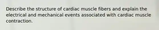 Describe the structure of cardiac muscle fibers and explain the electrical and mechanical events associated with cardiac muscle contraction.