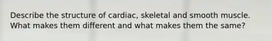 Describe the structure of cardiac, skeletal and smooth muscle. What makes them different and what makes them the same?