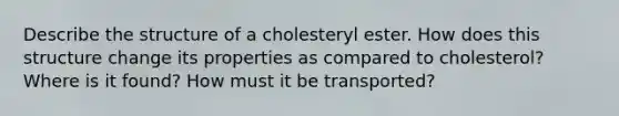 Describe the structure of a cholesteryl ester. How does this structure change its properties as compared to cholesterol? Where is it found? How must it be transported?