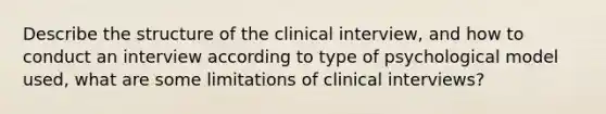 Describe the structure of the clinical interview, and how to conduct an interview according to type of psychological model used, what are some limitations of clinical interviews?