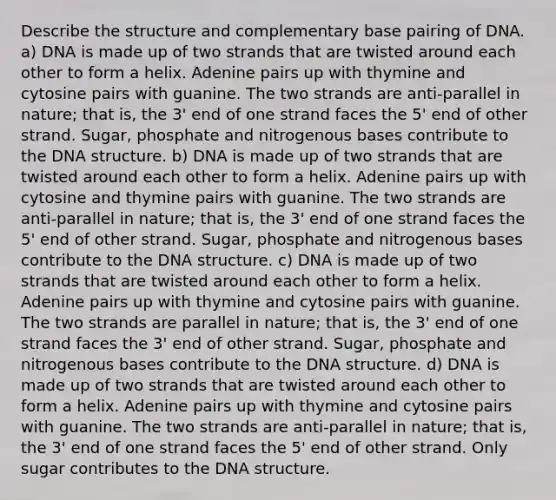 Describe the structure and complementary base pairing of DNA. a) DNA is made up of two strands that are twisted around each other to form a helix. Adenine pairs up with thymine and cytosine pairs with guanine. The two strands are anti-parallel in nature; that is, the 3' end of one strand faces the 5' end of other strand. Sugar, phosphate and nitrogenous bases contribute to the <a href='https://www.questionai.com/knowledge/kWBpxS6BsR-dna-structure' class='anchor-knowledge'>dna structure</a>. b) DNA is made up of two strands that are twisted around each other to form a helix. Adenine pairs up with cytosine and thymine pairs with guanine. The two strands are anti-parallel in nature; that is, the 3' end of one strand faces the 5' end of other strand. Sugar, phosphate and nitrogenous bases contribute to the DNA structure. c) DNA is made up of two strands that are twisted around each other to form a helix. Adenine pairs up with thymine and cytosine pairs with guanine. The two strands are parallel in nature; that is, the 3' end of one strand faces the 3' end of other strand. Sugar, phosphate and nitrogenous bases contribute to the DNA structure. d) DNA is made up of two strands that are twisted around each other to form a helix. Adenine pairs up with thymine and cytosine pairs with guanine. The two strands are anti-parallel in nature; that is, the 3' end of one strand faces the 5' end of other strand. Only sugar contributes to the DNA structure.