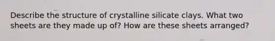 Describe the structure of crystalline silicate clays. What two sheets are they made up of? How are these sheets arranged?