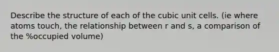 Describe the structure of each of the cubic unit cells. (ie where atoms touch, the relationship between r and s, a comparison of the %occupied volume)