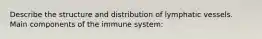 Describe the structure and distribution of lymphatic vessels. Main components of the immune system: