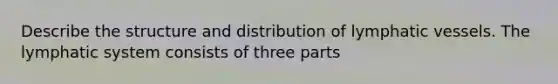 Describe the structure and distribution of <a href='https://www.questionai.com/knowledge/ki6sUebkzn-lymphatic-vessels' class='anchor-knowledge'>lymphatic vessels</a>. The lymphatic system consists of three parts