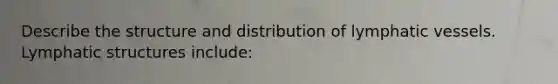 Describe the structure and distribution of lymphatic vessels. Lymphatic structures include: