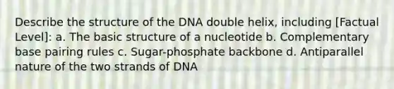 Describe the structure of the DNA double helix, including [Factual Level]: a. The basic structure of a nucleotide b. Complementary base pairing rules c. Sugar-phosphate backbone d. Antiparallel nature of the two strands of DNA