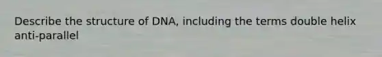 Describe the structure of DNA, including the terms double helix anti-parallel