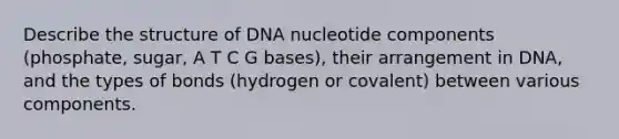 Describe the structure of DNA nucleotide components (phosphate, sugar, A T C G bases), their arrangement in DNA, and the types of bonds (hydrogen or covalent) between various components.