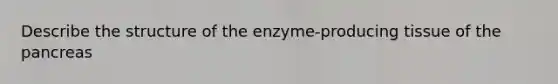 Describe the structure of the enzyme-producing tissue of the pancreas